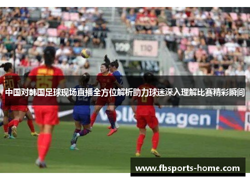 中国对韩国足球现场直播全方位解析助力球迷深入理解比赛精彩瞬间