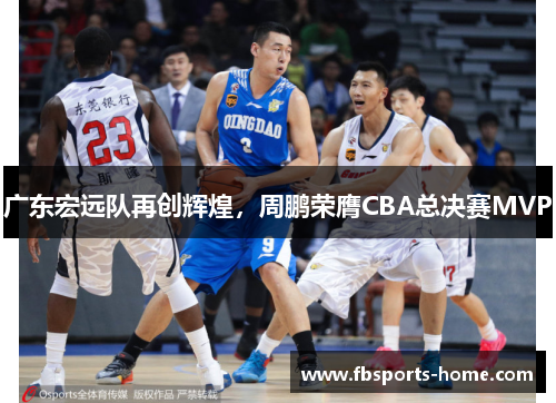 广东宏远队再创辉煌，周鹏荣膺CBA总决赛MVP