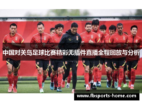 中国对关岛足球比赛精彩无插件直播全程回放与分析