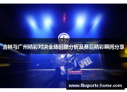 吉林与广州精彩对决全场回顾分析及赛后精彩瞬间分享